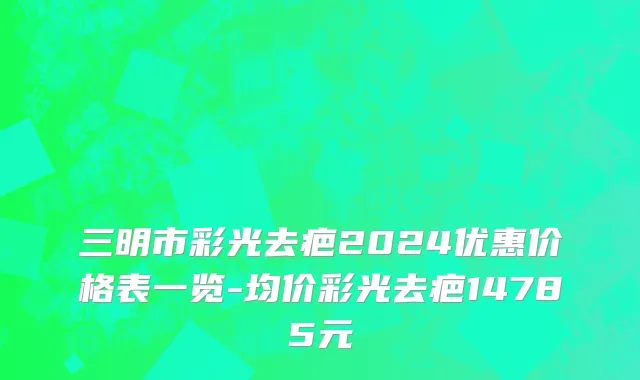 三明市彩光去疤2024优惠价格表一览-均价彩光去疤14785元