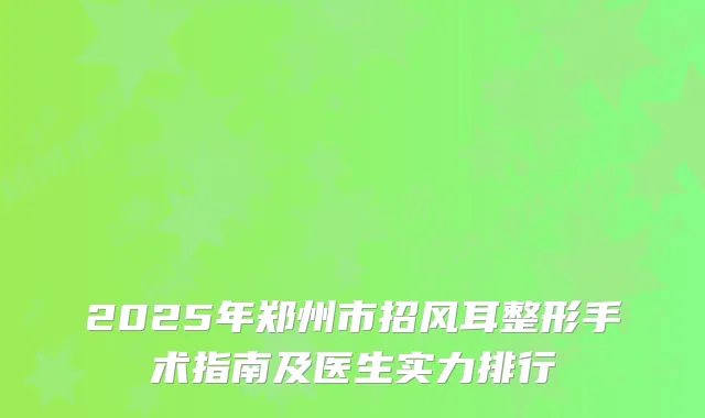 2025年郑州市招风耳整形手术指南及医生实力排行