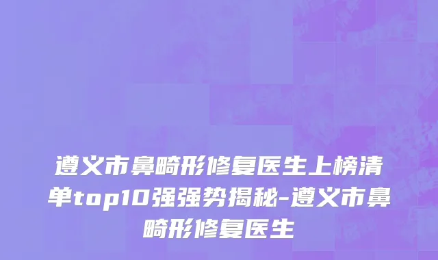 遵义市鼻畸形修复医生上榜清单top10强强势揭秘-遵义市鼻畸形修复医生