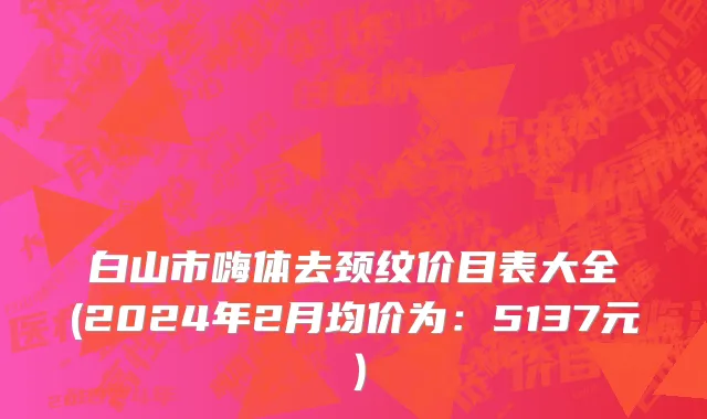 白山市嗨体去颈纹价目表大全(2024年2月均价为：5137元）