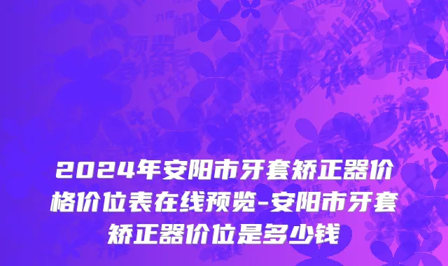 2024年安阳市牙套矫正器价格价位表在线预览-安阳市牙套矫正器价位是多少钱