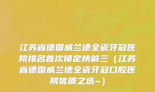 江苏省德国威兰德全瓷牙冠医院排名首次锁定榜前三（江苏省德国威兰德全瓷牙冠口腔医院优质之选~）