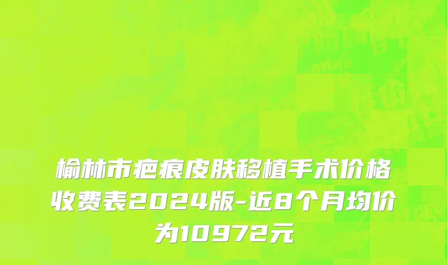 榆林市疤痕皮肤移植手术价格收费表2024版-近8个月均价为10972元