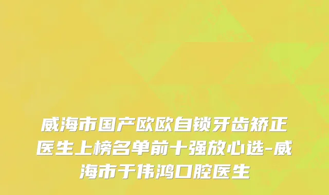 威海市国产欧欧自锁牙齿矫正医生上榜名单前十强放心选-威海市于伟鸿口腔医生