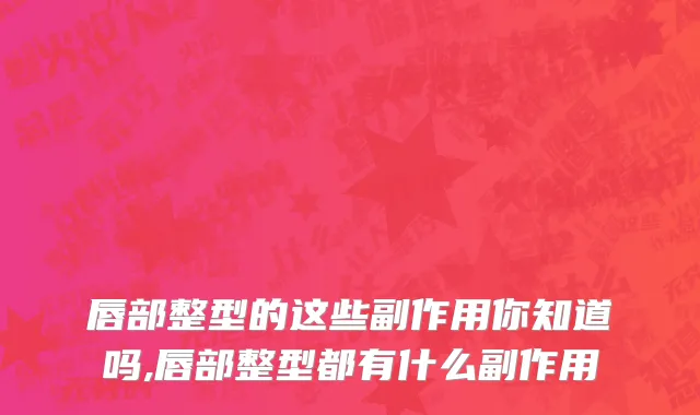 唇部整型的这些副作用你知道吗,唇部整型都有什么副作用