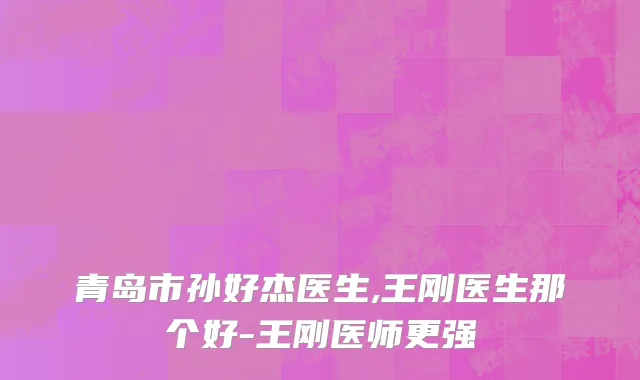 青岛市孙好杰医生,王刚医生那个好-王刚医师更强
