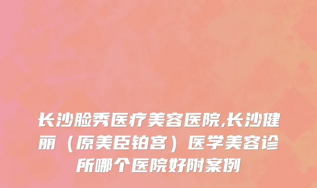 长沙脸秀医疗美容医院,长沙健丽（原美臣铂宫）医学美容诊所哪个医院好附案例