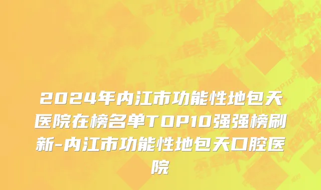 2024年内江市功能性地包天医院在榜名单TOP10强强榜刷新-内江市功能性地包天口腔医院