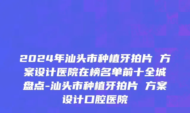 2024年汕头市种植牙拍片 方案设计医院在榜名单前十全城盘点-汕头市种植牙拍片 方案设计口腔医院