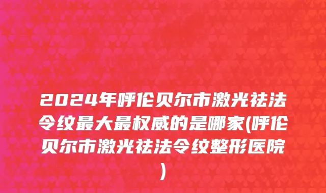2024年呼伦贝尔市激光祛法令纹最大最权威的是哪家(呼伦贝尔市激光祛法令纹整形医院)