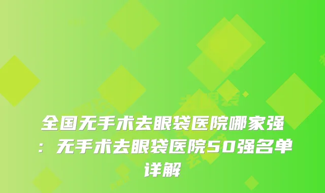 全国无手术去眼袋医院哪家强：无手术去眼袋医院50强名单详解
