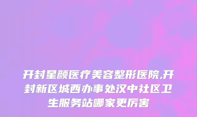 开封星颜医疗美容整形医院,开封新区城西办事处汉中社区卫生服务站哪家更厉害