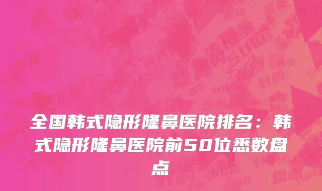 全国韩式隐形隆鼻医院排名：韩式隐形隆鼻医院前50位悉数盘点
