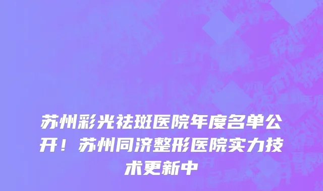苏州彩光祛斑医院年度名单公开！苏州同济整形医院实力技术更新中