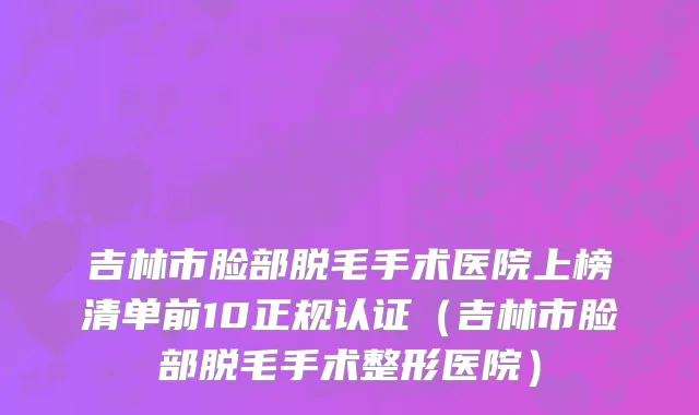 吉林市脸部脱毛手术医院上榜清单前10正规认证（吉林市脸部脱毛手术整形医院）