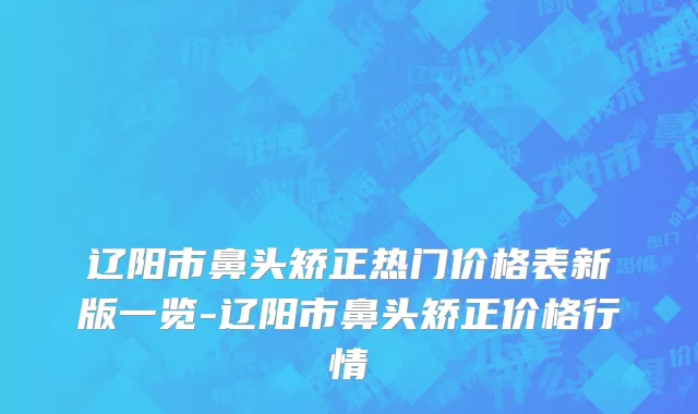 辽阳市鼻头矫正热门价格表新版一览-辽阳市鼻头矫正价格行情