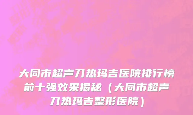 大同市超声刀热玛吉医院排行榜前十强效果揭秘（大同市超声刀热玛吉整形医院）