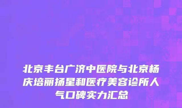 北京丰台广济中医院与北京杨庆培丽扬星和医疗美容诊所人气口碑实力汇总