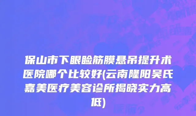 保山市下眼睑筋膜悬吊提升术医院哪个比较好(云南隆阳吴氏嘉美医疗美容诊所揭晓实力高低)