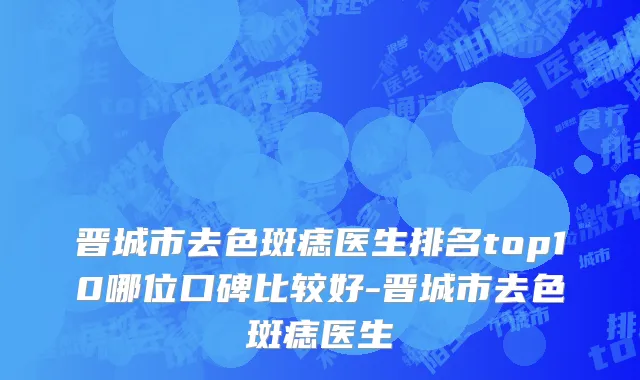 晋城市去色斑痣医生排名top10哪位口碑比较好-晋城市去色斑痣医生