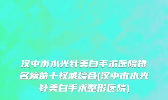 汉中市水光针美白手术医院排名榜前十权威综合(汉中市水光针美白手术整形医院)