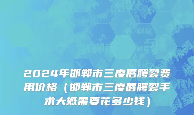 2024年邯郸市三度唇腭裂费用价格（邯郸市三度唇腭裂手术大概需要花多少钱）