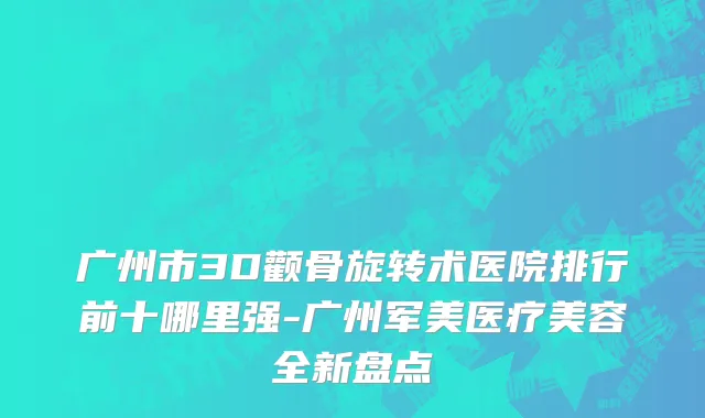广州市3D颧骨旋转术医院排行前十哪里强-广州军美医疗美容全新盘点