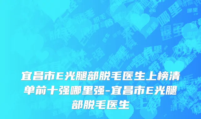 宜昌市E光腿部脱毛医生上榜清单前十强哪里强-宜昌市E光腿部脱毛医生