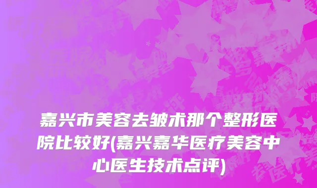 嘉兴市美容去皱术那个整形医院比较好(嘉兴嘉华医疗美容中心医生技术点评)