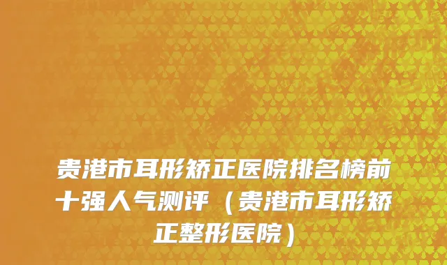 贵港市耳形矫正医院排名榜前十强人气测评（贵港市耳形矫正整形医院）