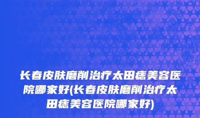 长春皮肤磨削治疗太田痣美容医院哪家好(长春皮肤磨削治疗太田痣美容医院哪家好)