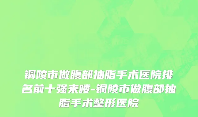铜陵市做腹部抽脂手术医院排名前十强来喽-铜陵市做腹部抽脂手术整形医院