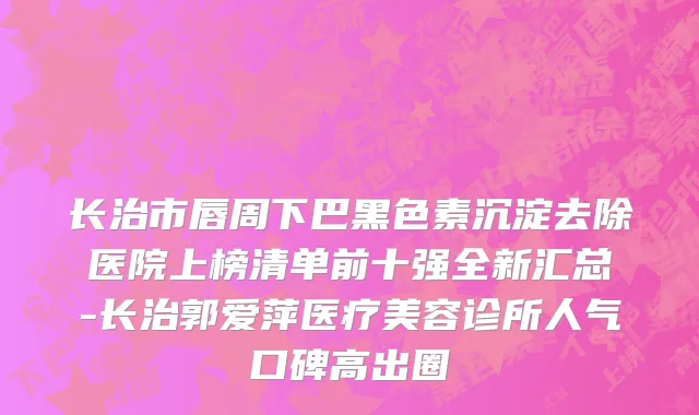 长治市唇周下巴黑色素沉淀去除医院上榜清单前十强全新汇总-长治郭爱萍医疗美容诊所人气口碑高出圈