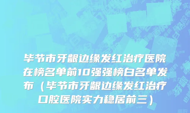 毕节市牙龈边缘发红治疗医院在榜名单前10强强榜白名单发布（毕节市牙龈边缘发红治疗口腔医院实力稳居前三）