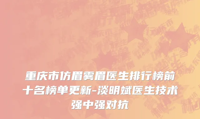 重庆市仿眉雾眉医生排行榜前十名榜单更新-淡明斌医生技术强中强对抗