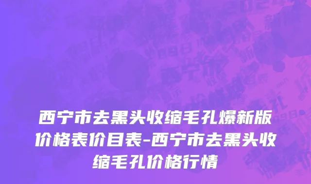 西宁市去黑头收缩毛孔爆新版价格表价目表-西宁市去黑头收缩毛孔价格行情