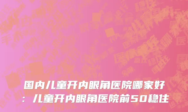 国内儿童开内眼角医院哪家好：儿童开内眼角医院前50稳住