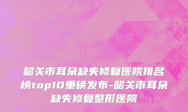 韶关市耳朵缺失修复医院排名榜top10重磅发布-韶关市耳朵缺失修复整形医院