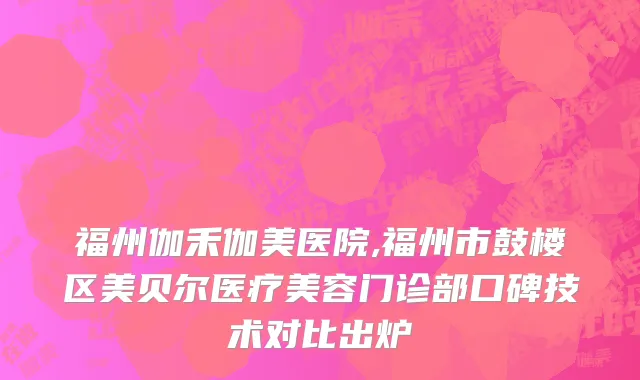 福州伽禾伽美医院,福州市鼓楼区美贝尔医疗美容门诊部口碑技术对比出炉