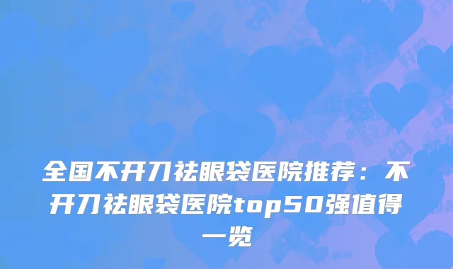 全国不开刀祛眼袋医院推荐：不开刀祛眼袋医院top50强值得一览