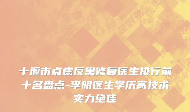十堰市点痣反黑修复医生排行前十名盘点-李明医生学历高技术实力绝佳