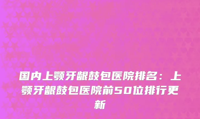 国内上颚牙龈鼓包医院排名：上颚牙龈鼓包医院前50位排行更新