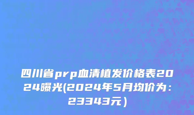 四川省prp血清植发价格表2024曝光(2024年5月均价为：23343元）