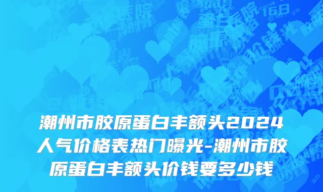 潮州市胶原蛋白丰额头2024人气价格表热门曝光-潮州市胶原蛋白丰额头价钱要多少钱