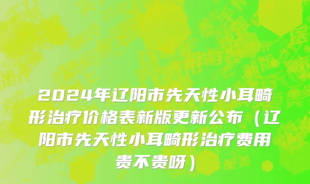 2024年辽阳市先天性小耳畸形治疗价格表新版更新公布（辽阳市先天性小耳畸形治疗费用贵不贵呀）
