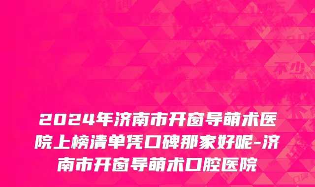 2024年济南市开窗导萌术医院上榜清单凭口碑那家好呢-济南市开窗导萌术口腔医院