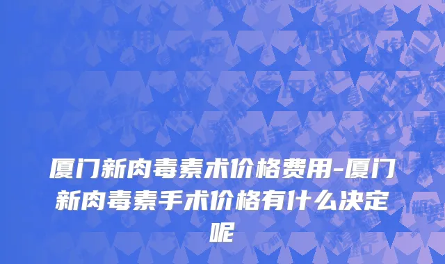 厦门新肉毒素术价格费用-厦门新肉毒素手术价格有什么决定呢