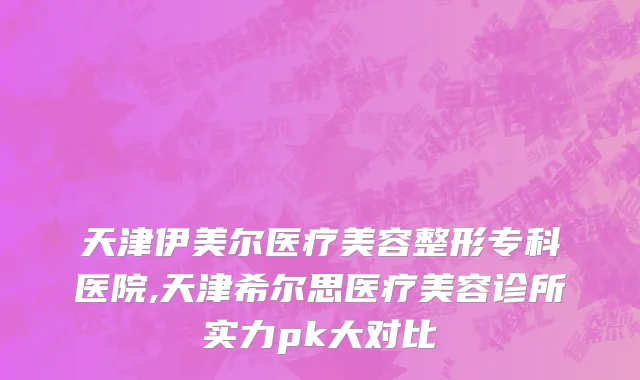天津伊美尔医疗美容整形专科医院,天津希尔思医疗美容诊所实力pk大对比