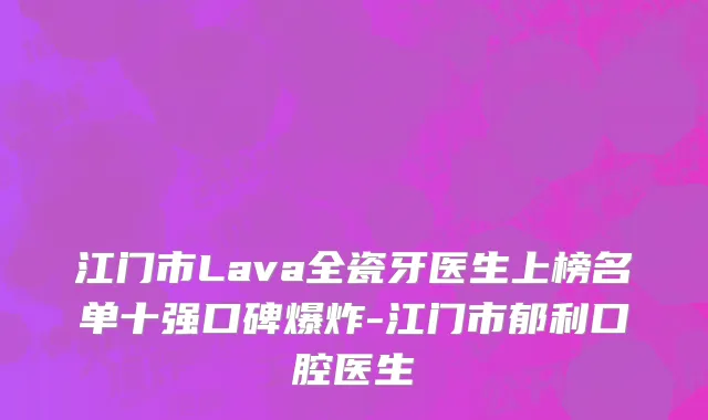 江门市Lava全瓷牙医生上榜名单十强口碑爆炸-江门市郁利口腔医生