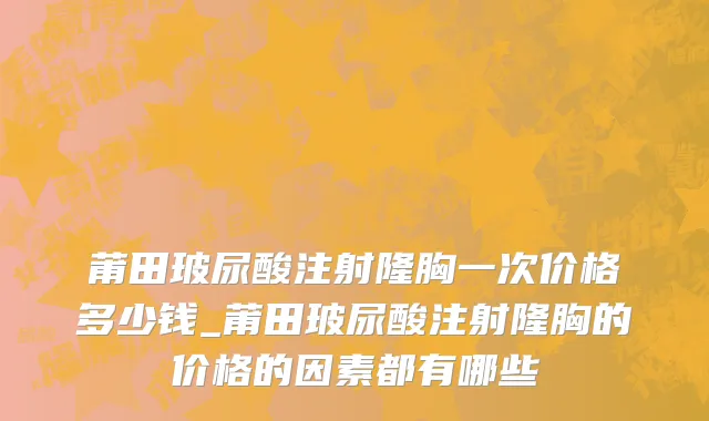 莆田玻尿酸注射隆胸一次价格多少钱_莆田玻尿酸注射隆胸的价格的因素都有哪些